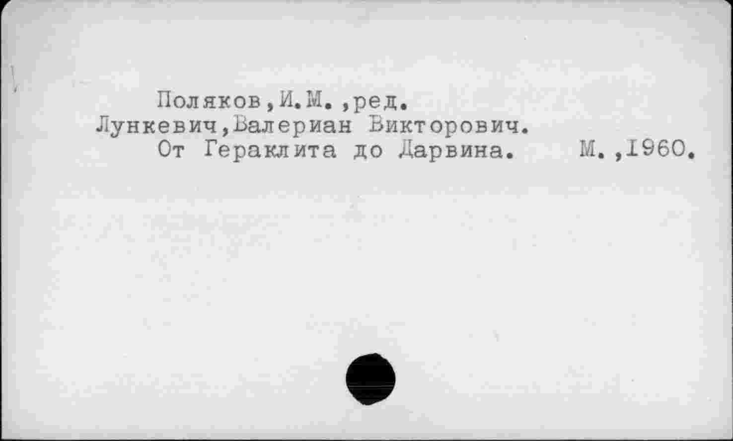 ﻿Поляков , И. М. ,ред.
Лункевич,Валериан Викторович.
От Гераклита до Дарвина. М. ,1960.